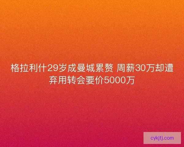格拉利什29岁成曼城累赘 周薪30万却遭弃用转会要价5000万