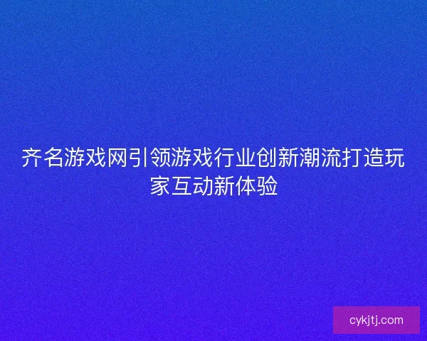 齐名游戏网引领游戏行业创新潮流打造玩家互动新体验