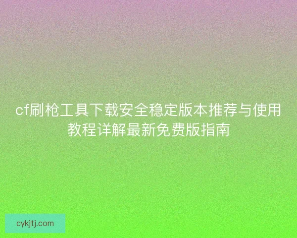 cf刷枪工具下载安全稳定版本推荐与使用教程详解最新免费版指南